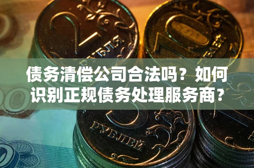 济南债务清偿公司合法吗？如何识别正规债务处理服务商？