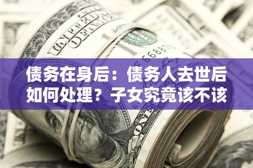 济南债务在身后：债务人去世后如何处理？子女究竟该不该还钱？