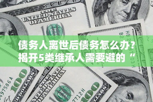 济南债务人离世后债务怎么办？揭开5类继承人需要避的“坑”