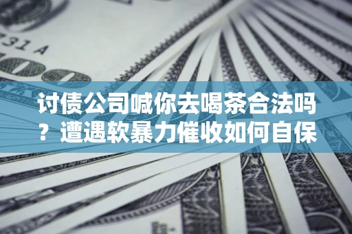 济南讨债公司喊你去喝茶合法吗？遭遇软暴力催收如何自保？