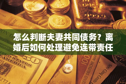 济南怎么判断夫妻共同债务？离婚后如何处理避免连带责任？